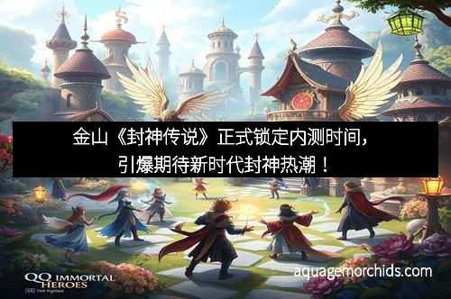金山《封神传说》正式锁定内测时间，引爆期待新时代封神热潮！