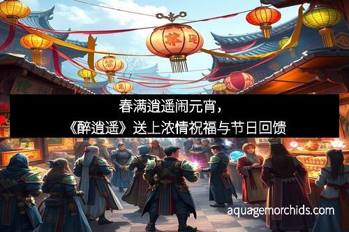 春满逍遥闹元宵，《醉逍遥》送上浓情祝福与节日回馈